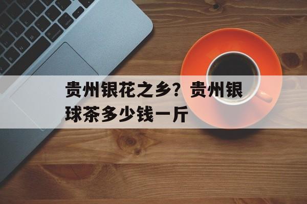 贵州银花之乡？贵州银球茶多少钱一斤-第1张图片-
