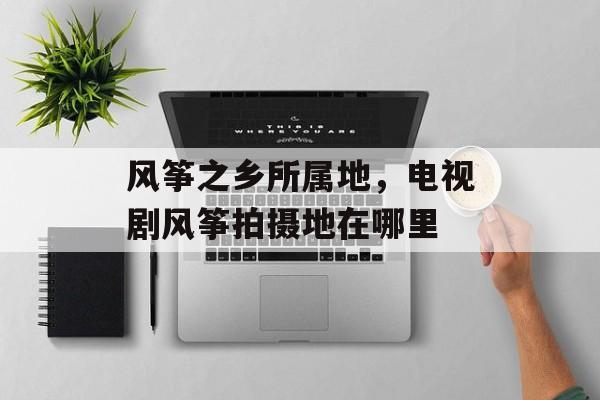 风筝之乡所属地，电视剧风筝拍摄地在哪里-第1张图片-
