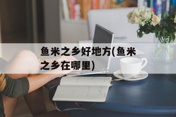 鱼米之乡好地方(鱼米之乡在哪里)-第1张图片-