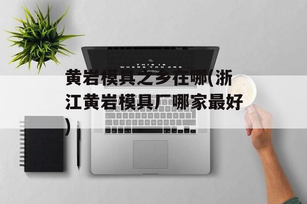 黄岩模具之乡在哪(浙江黄岩模具厂哪家最好)-第1张图片-