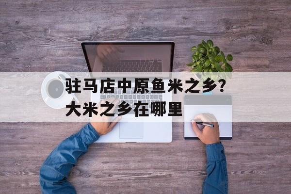驻马店中原鱼米之乡？大米之乡在哪里-第1张图片-