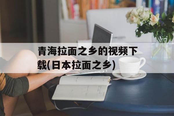 青海拉面之乡的视频下载(日本拉面之乡)-第1张图片-