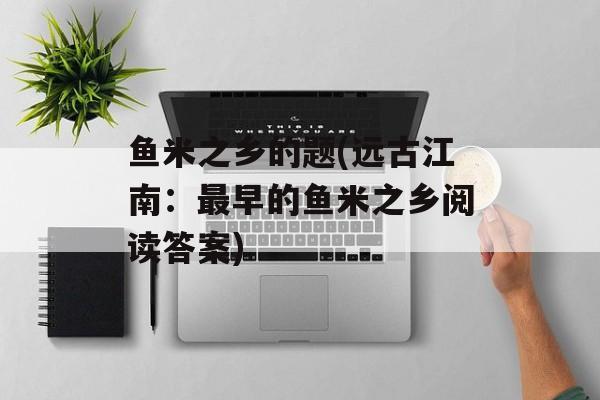 鱼米之乡的题(远古江南：最早的鱼米之乡阅读答案)-第1张图片-