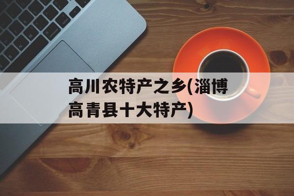 高川农特产之乡(淄博高青县十大特产)-第1张图片-