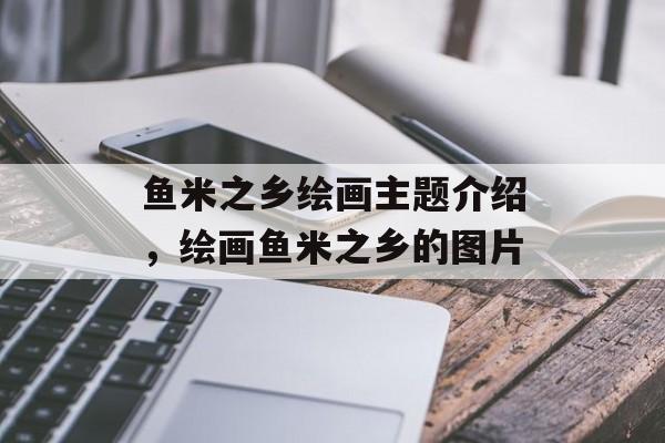 鱼米之乡绘画主题介绍，绘画鱼米之乡的图片-第1张图片-