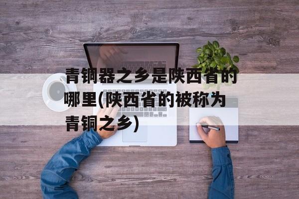 青铜器之乡是陕西省的哪里(陕西省的被称为青铜之乡)-第1张图片-