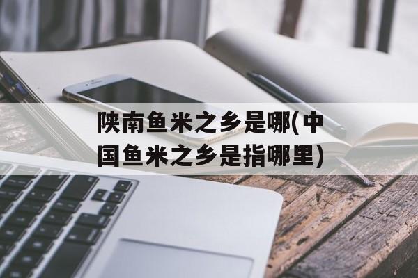 陕南鱼米之乡是哪(中国鱼米之乡是指哪里)-第1张图片-