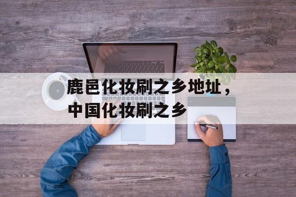 鹿邑化妆刷之乡地址，中国化妆刷之乡-第1张图片-
