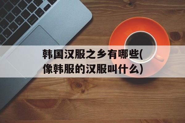 韩国汉服之乡有哪些(像韩服的汉服叫什么)-第1张图片-