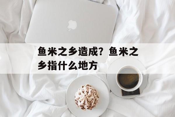 鱼米之乡造成？鱼米之乡指什么地方-第1张图片-
