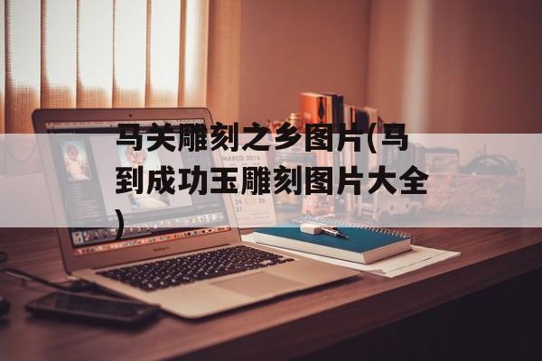 马关雕刻之乡图片(马到成功玉雕刻图片大全)-第1张图片-