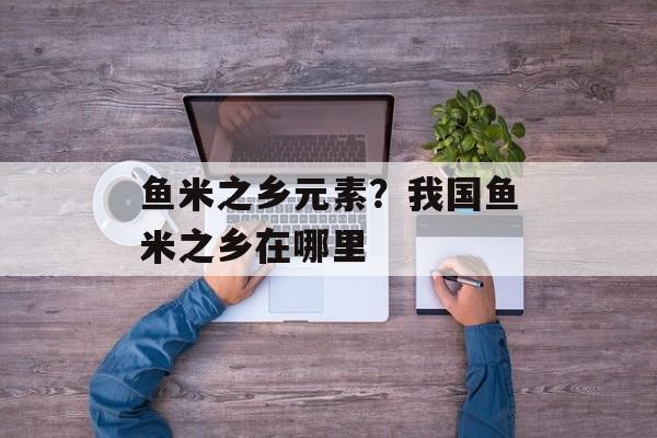 鱼米之乡元素？我国鱼米之乡在哪里-第1张图片-