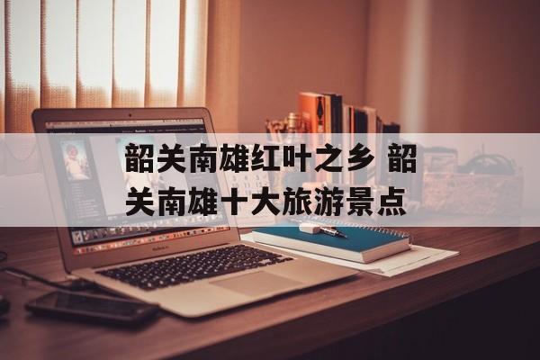 韶关南雄红叶之乡 韶关南雄十大旅游景点-第1张图片-