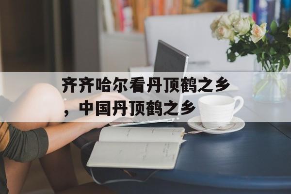齐齐哈尔看丹顶鹤之乡，中国丹顶鹤之乡-第1张图片-