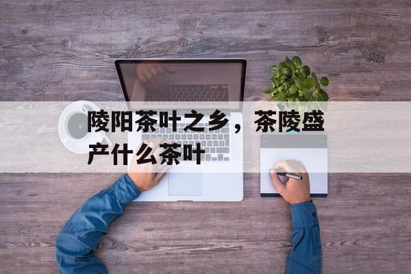 陵阳茶叶之乡，茶陵盛产什么茶叶-第1张图片-