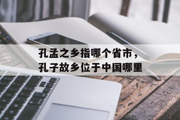 孔孟之乡指哪个省市，孔子故乡位于中国哪里-第1张图片-