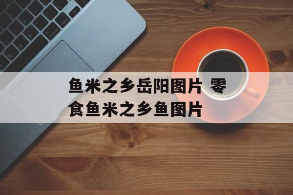 鱼米之乡岳阳图片 零食鱼米之乡鱼图片-第1张图片-