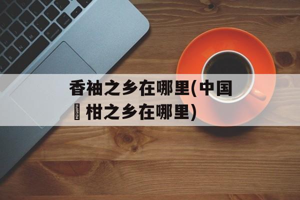 香袖之乡在哪里(中国椪柑之乡在哪里)-第1张图片-