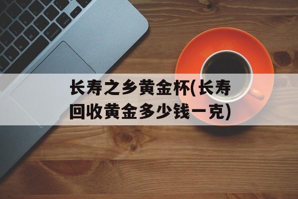 长寿之乡黄金杯(长寿回收黄金多少钱一克)-第1张图片-