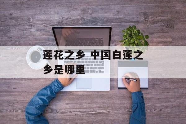 莲花之乡 中国白莲之乡是哪里-第1张图片-