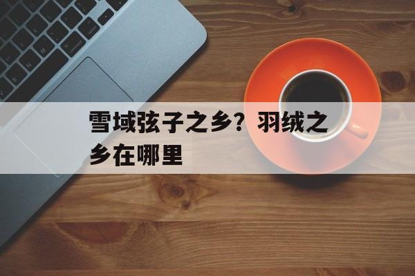 雪域弦子之乡？羽绒之乡在哪里-第1张图片-