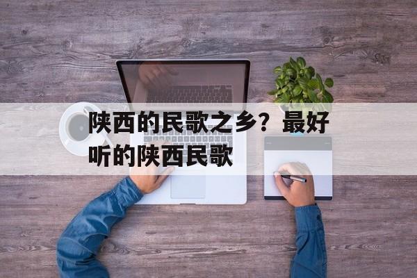 陕西的民歌之乡？最好听的陕西民歌-第1张图片-