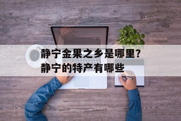 静宁金果之乡是哪里？静宁的特产有哪些-第1张图片-