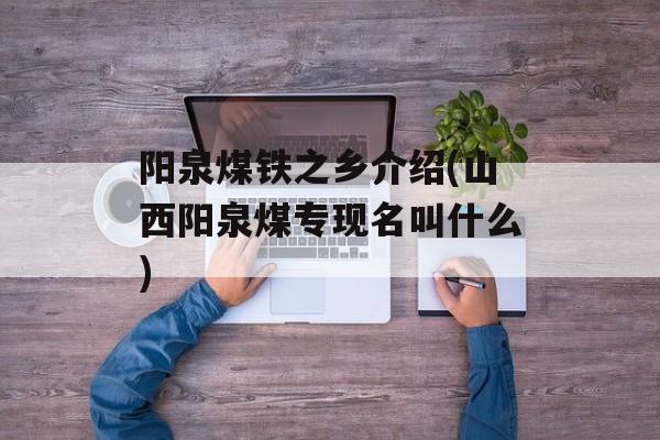 阳泉煤铁之乡介绍(山西阳泉煤专现名叫什么)-第1张图片-