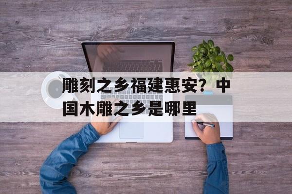 雕刻之乡福建惠安？中国木雕之乡是哪里-第1张图片-