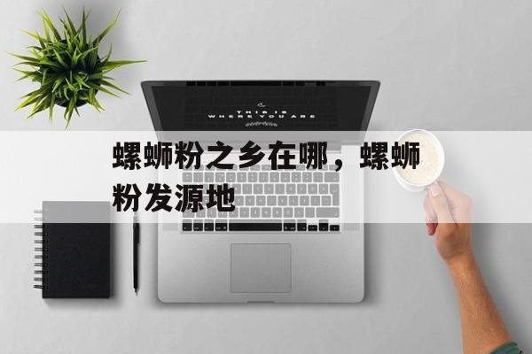 螺蛳粉之乡在哪，螺蛳粉发源地-第1张图片-