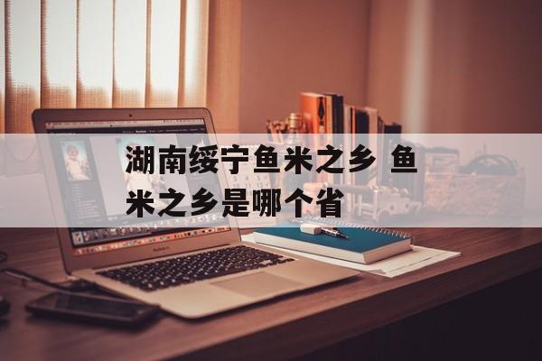 湖南绥宁鱼米之乡 鱼米之乡是哪个省-第1张图片-