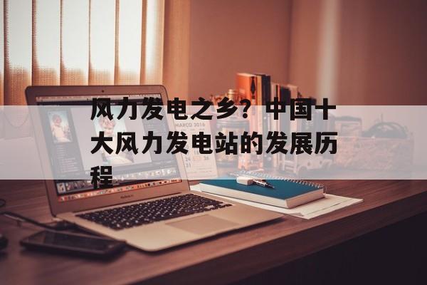 风力发电之乡？中国十大风力发电站的发展历程-第1张图片-