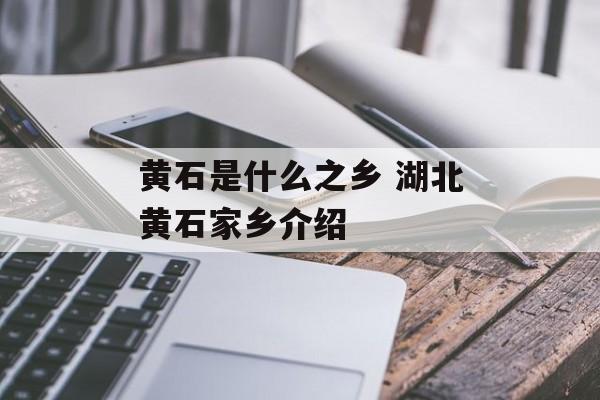 黄石是什么之乡 湖北黄石家乡介绍-第1张图片-