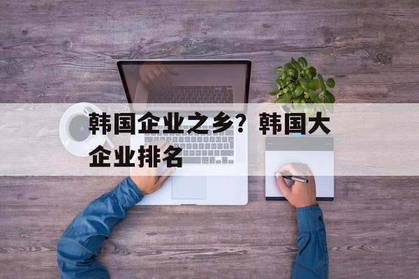 韩国企业之乡？韩国大企业排名-第1张图片-