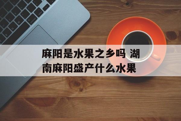 麻阳是水果之乡吗 湖南麻阳盛产什么水果-第1张图片-
