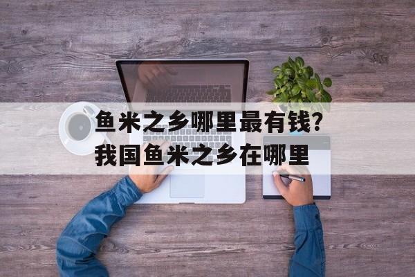 鱼米之乡哪里最有钱？我国鱼米之乡在哪里-第1张图片-