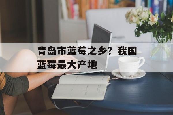 青岛市蓝莓之乡？我国蓝莓最大产地-第1张图片-