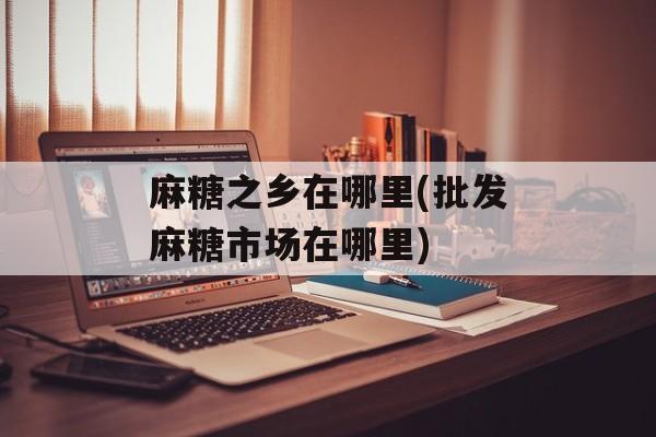 麻糖之乡在哪里(批发麻糖市场在哪里)-第1张图片-
