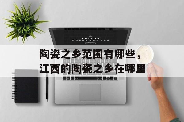 陶瓷之乡范围有哪些，江西的陶瓷之乡在哪里-第1张图片-