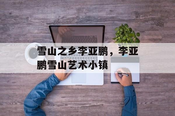 雪山之乡李亚鹏，李亚鹏雪山艺术小镇-第1张图片-