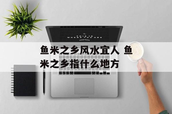 鱼米之乡风水宜人 鱼米之乡指什么地方-第1张图片-