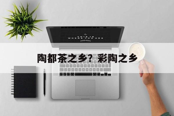 陶都茶之乡？彩陶之乡-第1张图片-