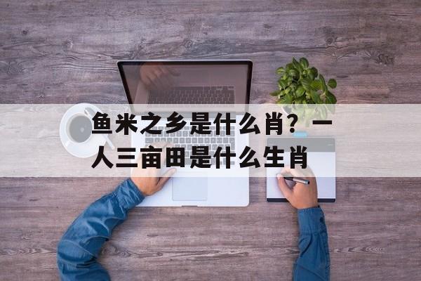 鱼米之乡是什么肖？一人三亩田是什么生肖-第1张图片-