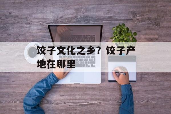 饺子文化之乡？饺子产地在哪里-第1张图片-