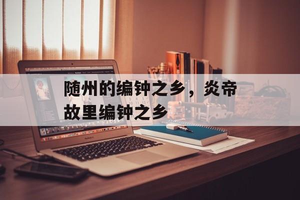 随州的编钟之乡，炎帝故里编钟之乡-第1张图片-