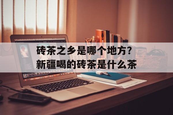 砖茶之乡是哪个地方？新疆喝的砖茶是什么茶-第1张图片-