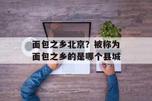面包之乡北京？被称为面包之乡的是哪个县城-第1张图片-