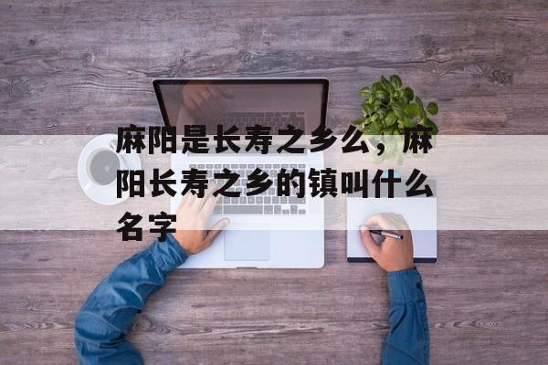 麻阳是长寿之乡么，麻阳长寿之乡的镇叫什么名字-第1张图片-