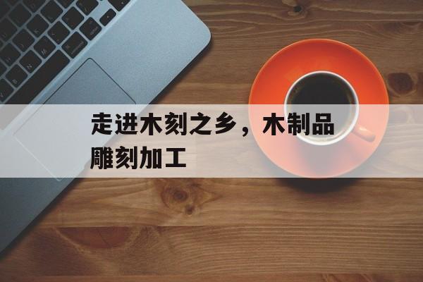 走进木刻之乡，木制品雕刻加工-第1张图片-