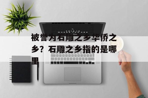 被誉为石雕之乡华侨之乡？石雕之乡指的是哪里-第1张图片-
